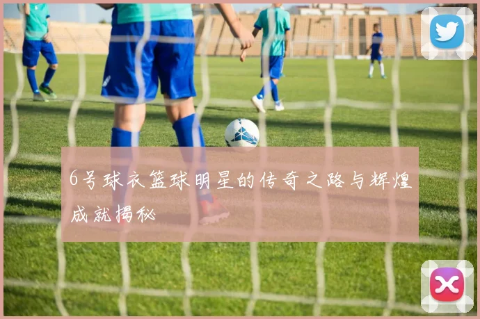 6号球衣篮球明星的传奇之路与辉煌成就揭秘