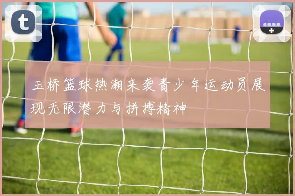 玉桥篮球热潮来袭青少年运动员展现无限潜力与拼搏精神