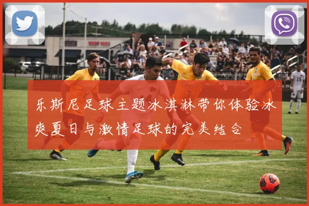 乐斯尼足球主题冰淇淋带你体验冰爽夏日与激情足球的完美结合