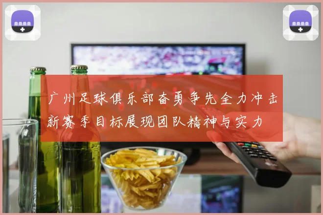 广州足球俱乐部奋勇争先全力冲击新赛季目标展现团队精神与实力